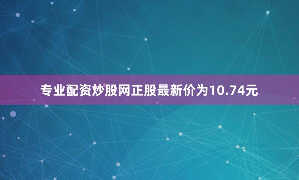 专业配资炒股网正股最新价为10.74元