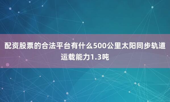 配资股票的合法平台有什么500公里太阳同步轨道运载能力1.3吨