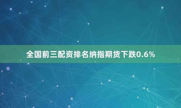全国前三配资排名纳指期货下跌0.6%