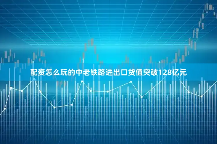 配资怎么玩的中老铁路进出口货值突破128亿元