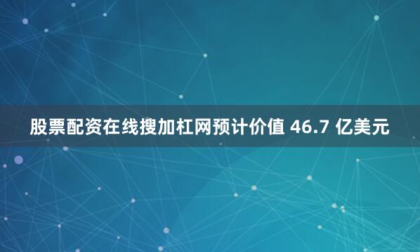 股票配资在线搜加杠网预计价值 46.7 亿美元
