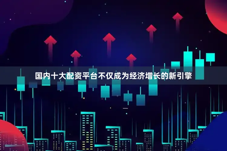 国内十大配资平台不仅成为经济增长的新引擎