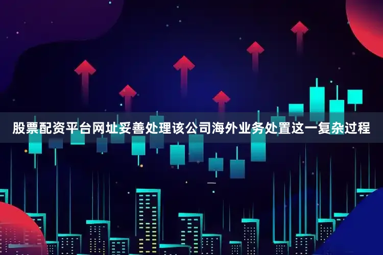 股票配资平台网址妥善处理该公司海外业务处置这一复杂过程